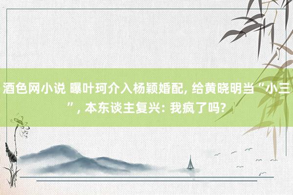 酒色网小说 曝叶珂介入杨颖婚配， 给黄晓明当“小三”， 本东谈主复兴: 我疯了吗?