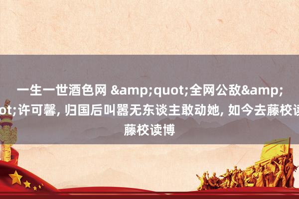 一生一世酒色网 &quot;全网公敌&quot;许可馨， 归国后叫嚣无东谈主敢动她， 如今去藤校读博