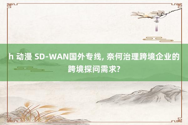 h 动漫 SD-WAN国外专线， 奈何治理跨境企业的跨境探问需求?