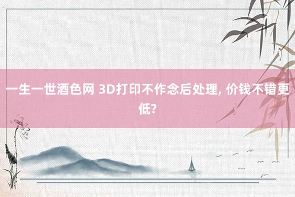 一生一世酒色网 3D打印不作念后处理， 价钱不错更低?