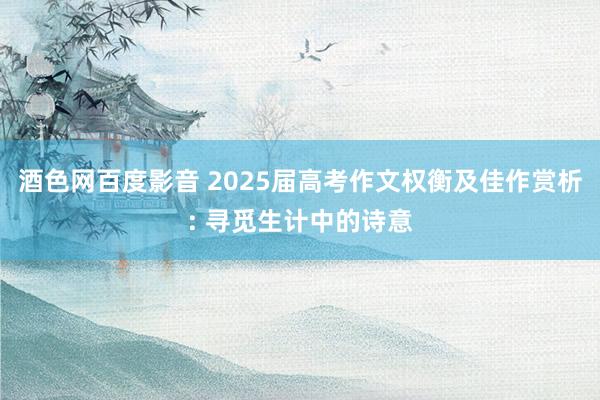 酒色网百度影音 2025届高考作文权衡及佳作赏析: 寻觅生计中的诗意