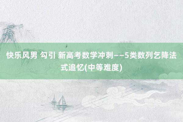 快乐风男 勾引 新高考数学冲刺——5类数列乞降法式追忆(中等难度)