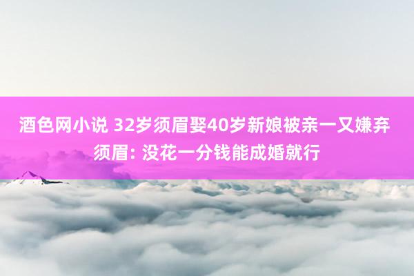 酒色网小说 32岁须眉娶40岁新娘被亲一又嫌弃 须眉: 没花一分钱能成婚就行