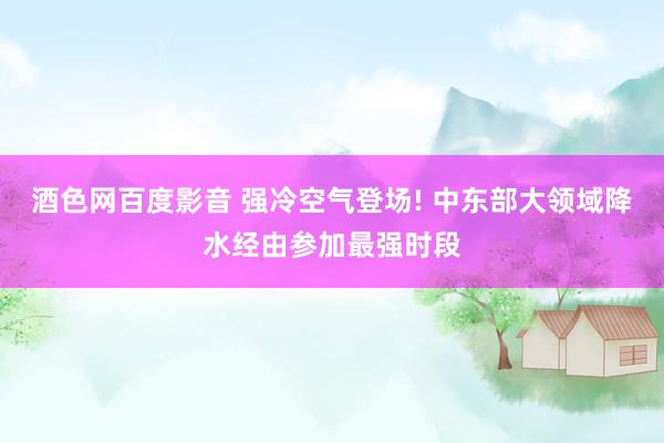 酒色网百度影音 强冷空气登场! 中东部大领域降水经由参加最强时段