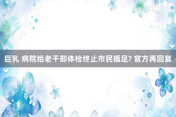 巨乳 病院给老干部体检终止市民插足? 官方再回复