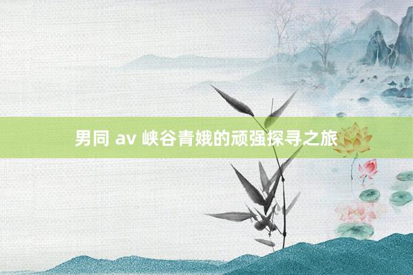 男同 av 峡谷青娥的顽强探寻之旅