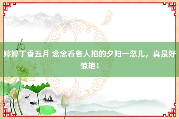 婷婷丁香五月 念念看各人拍的夕阳一忽儿，<a href=