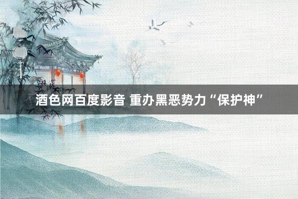 酒色网百度影音 重办黑恶势力“保护神”