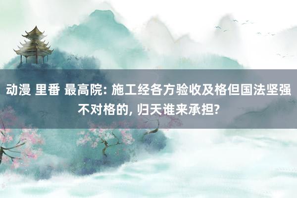 动漫 里番 最高院: 施工经各方验收及格但国法坚强不对格的， 归天谁来承担?