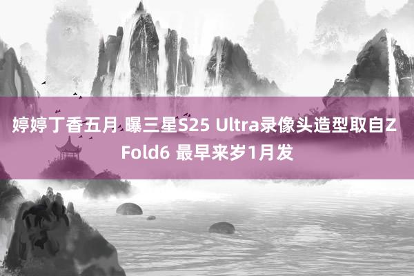 婷婷丁香五月 曝三星S25 Ultra录像头造型取自Z Fold6 最早来岁1月发