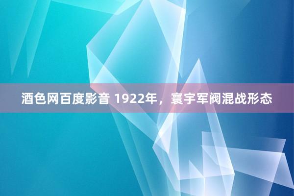 酒色网百度影音 1922年，寰宇军阀混战形态