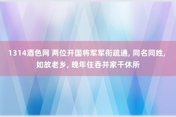 1314酒色网 两位开国将军军衔疏通， 同名同姓， 如故老乡， 晚年住吞并家干休所