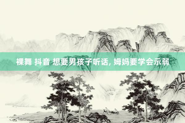 裸舞 抖音 想要男孩子听话， 姆妈要学会示弱