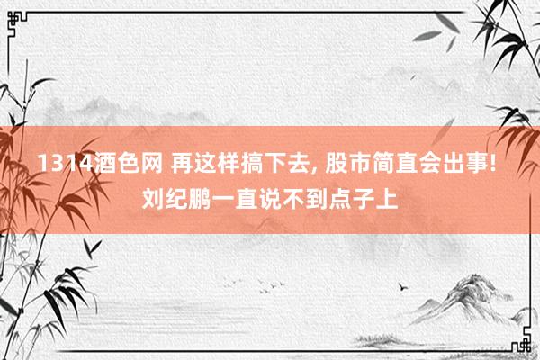 1314酒色网 再这样搞下去， 股市简直会出事! 刘纪鹏一直说不到点子上