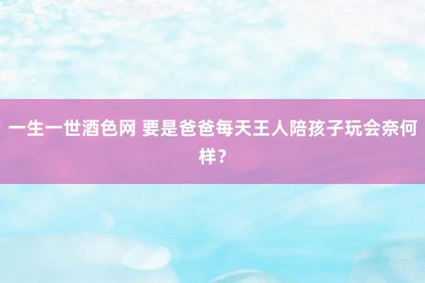 一生一世酒色网 要是爸爸每天王人陪孩子玩会奈何样？
