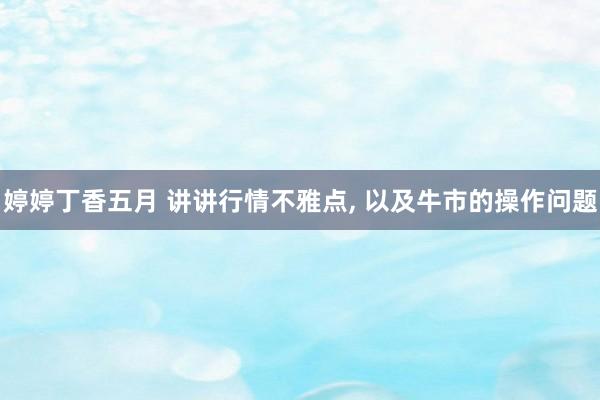 婷婷丁香五月 讲讲行情不雅点， 以及牛市的操作问题