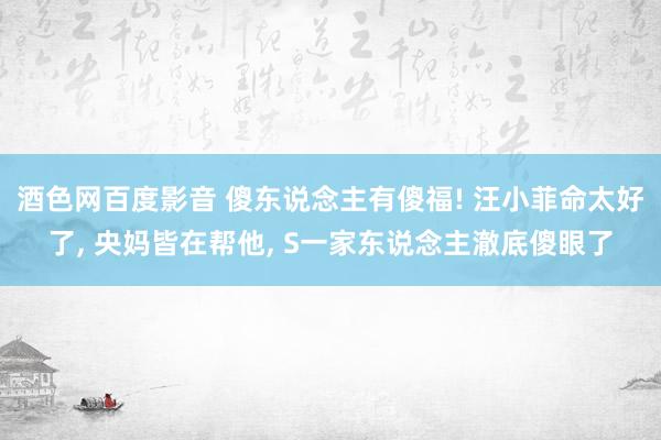 酒色网百度影音 傻东说念主有傻福! 汪小菲命太好了， 央妈皆在帮他， S一家东说念主澈底傻眼了