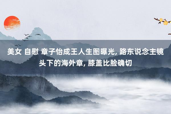 美女 自慰 章子怡成王人生图曝光， 路东说念主镜头下的海外章， 膝盖比脸确切