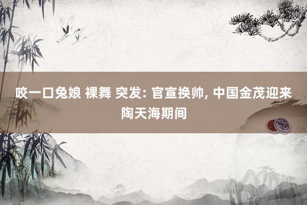 咬一口兔娘 裸舞 突发: 官宣换帅， 中国金茂迎来陶天海期间