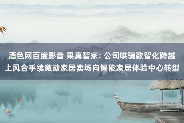酒色网百度影音 果真智家: 公司哄骗数智化跨越上风合手续激动家居卖场向智能家居体验中心转型
