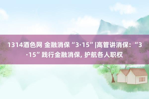 1314酒色网 金融消保“3·15”|高管讲消保: “3·15”践行金融消保， 护航各人职权