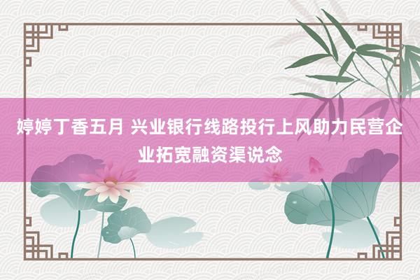 婷婷丁香五月 兴业银行线路投行上风助力民营企业拓宽融资渠说念