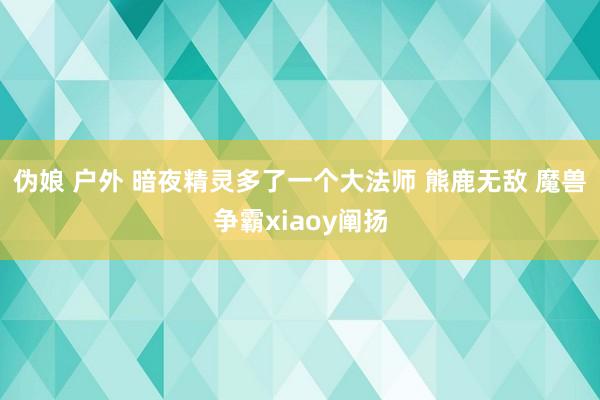 伪娘 户外 暗夜精灵多了一个大法师 熊鹿无敌 魔兽争霸xiaoy阐扬