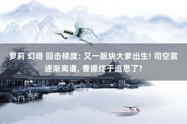 萝莉 幻塔 回击梯度: 又一版块大爹出生! 司空震逐渐离谱， 曹操终于追思了?