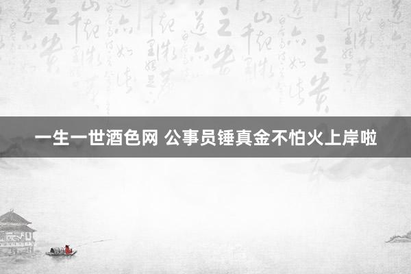 一生一世酒色网 公事员锤真金不怕火上岸啦