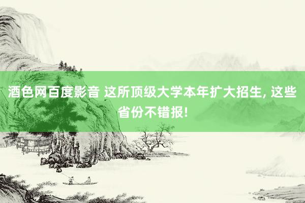 酒色网百度影音 这所顶级大学本年扩大招生， 这些省份不错报!