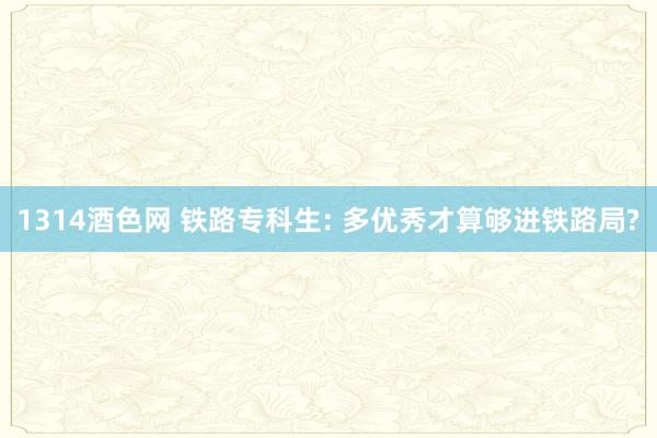 1314酒色网 铁路专科生: 多优秀才算够进铁路局?