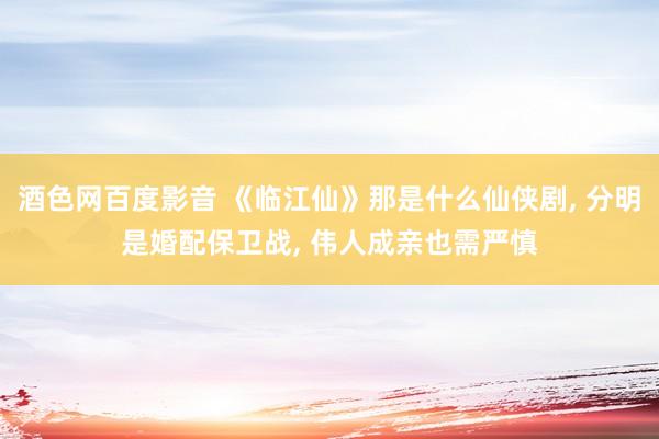 酒色网百度影音 《临江仙》那是什么仙侠剧， 分明是婚配保卫战， 伟人成亲也需严慎