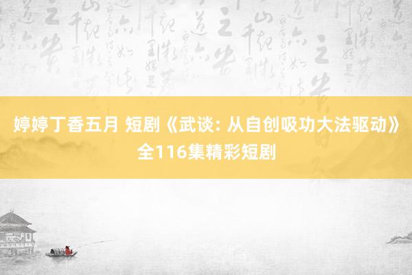 婷婷丁香五月 短剧《武谈: 从自创吸功大法驱动》全116集精彩短剧