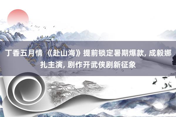丁香五月情 《赴山海》提前锁定暑期爆款， 成毅娜扎主演， 剧作开武侠剧新征象
