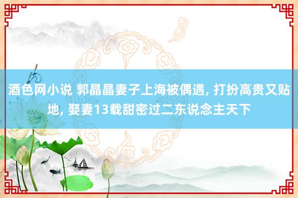 酒色网小说 郭晶晶妻子上海被偶遇， 打扮高贵又贴地， 娶妻13载甜密过二东说念主天下