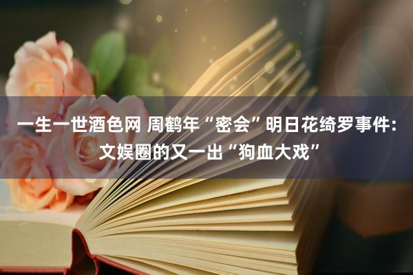 一生一世酒色网 周鹤年“密会”明日花绮罗事件: 文娱圈的又一出“狗血大戏”