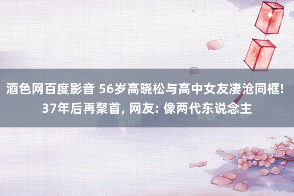 酒色网百度影音 56岁高晓松与高中女友凄沧同框! 37年后再聚首， 网友: 像两代东说念主