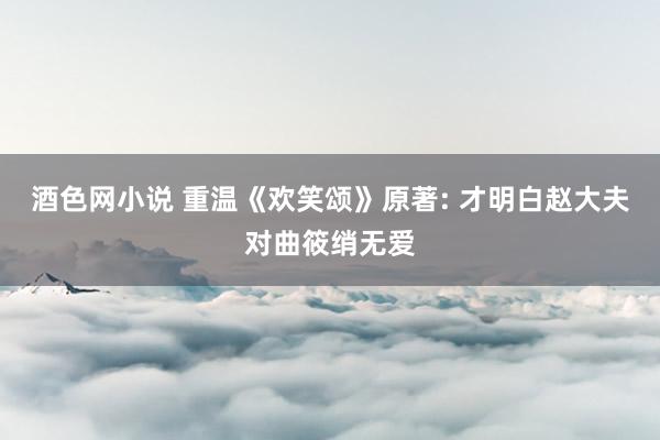 酒色网小说 重温《欢笑颂》原著: 才明白赵大夫对曲筱绡无爱