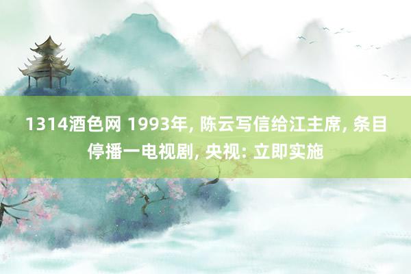 1314酒色网 1993年， 陈云写信给江主席， 条目停播一电视剧， 央视: 立即实施