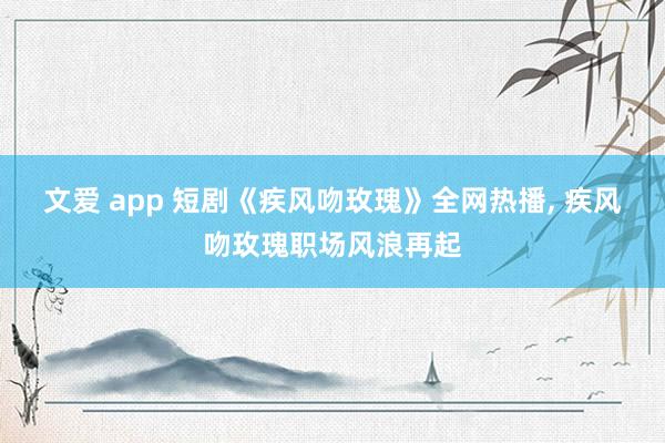 文爱 app 短剧《疾风吻玫瑰》全网热播， 疾风吻玫瑰职场风浪再起
